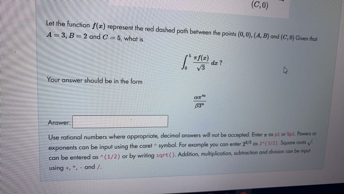 (C,0)
Let the function f(x) represent the red dashed path between the points (0,0), (A, B) and (C, 0) Given that
A = 3, B = 2 and C = 5, what is
da ?
Your answer should be in the form
B3"
Answer:
Use rational numbers where appropriate, decimal answers will not be accepted. Enter as pi or %pi. Powers or
exponents can be input using the caret ^ symbol. For example you can enter 2/2 as 2^(3/2). Square roots
can be entered as ^(1/2) or by writing sqrt(). Addition, multiplication, subtraction and division can be input
using +, *, - and /.
