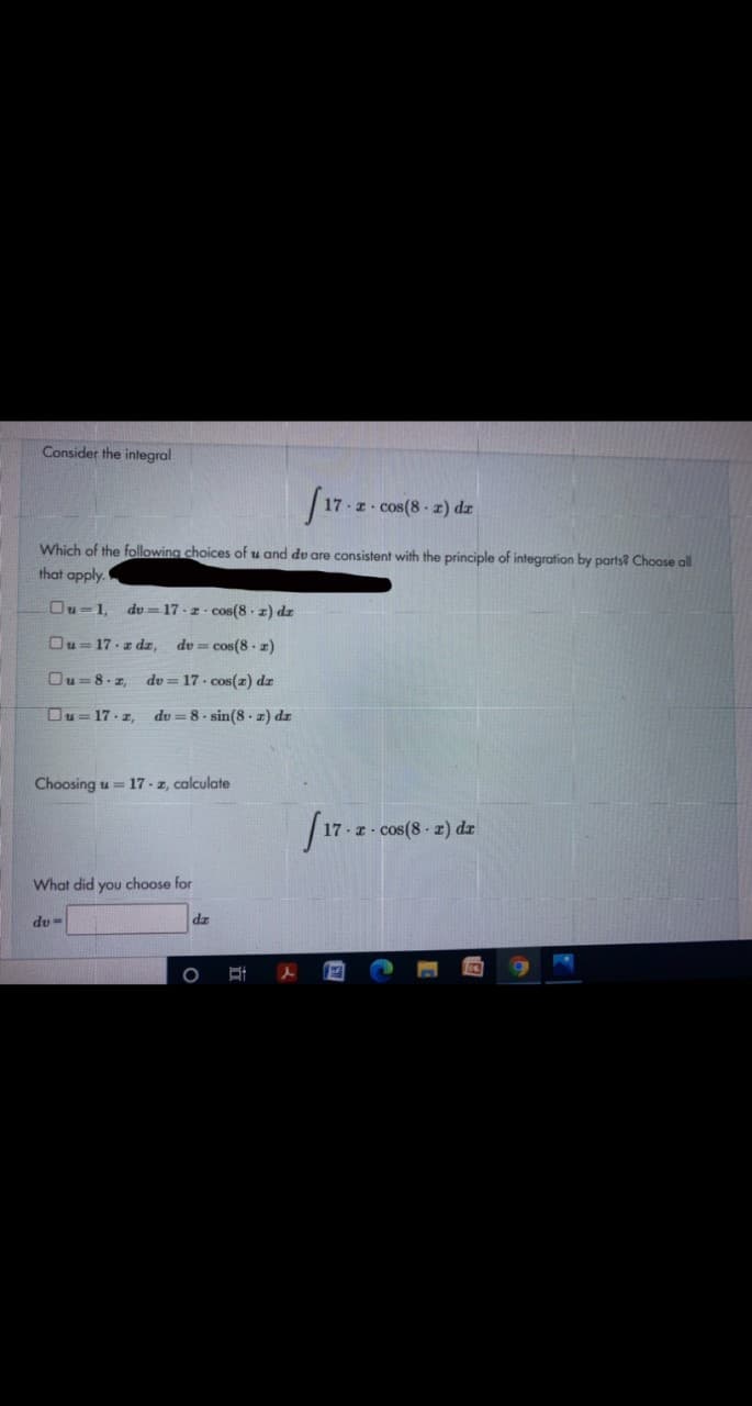 Consider the integral
cos(8 z) dz
Which of the following choices of u and dv are consistent with the principle of integration by parts? Choose all
that apply.
Ou-1,
du =17 - z - cos(8 z) dz
Ou= 17-z dz,
du = cos(8 - z)
Ou=8- z,
dv = 17 cos(r) dz
Ou= 17 -z,
du = 8. sin(8 . z) dz
Choosing u = 17 - z, calculate
17 z cos(8 z) dx
What did you choose for
du-
dz
