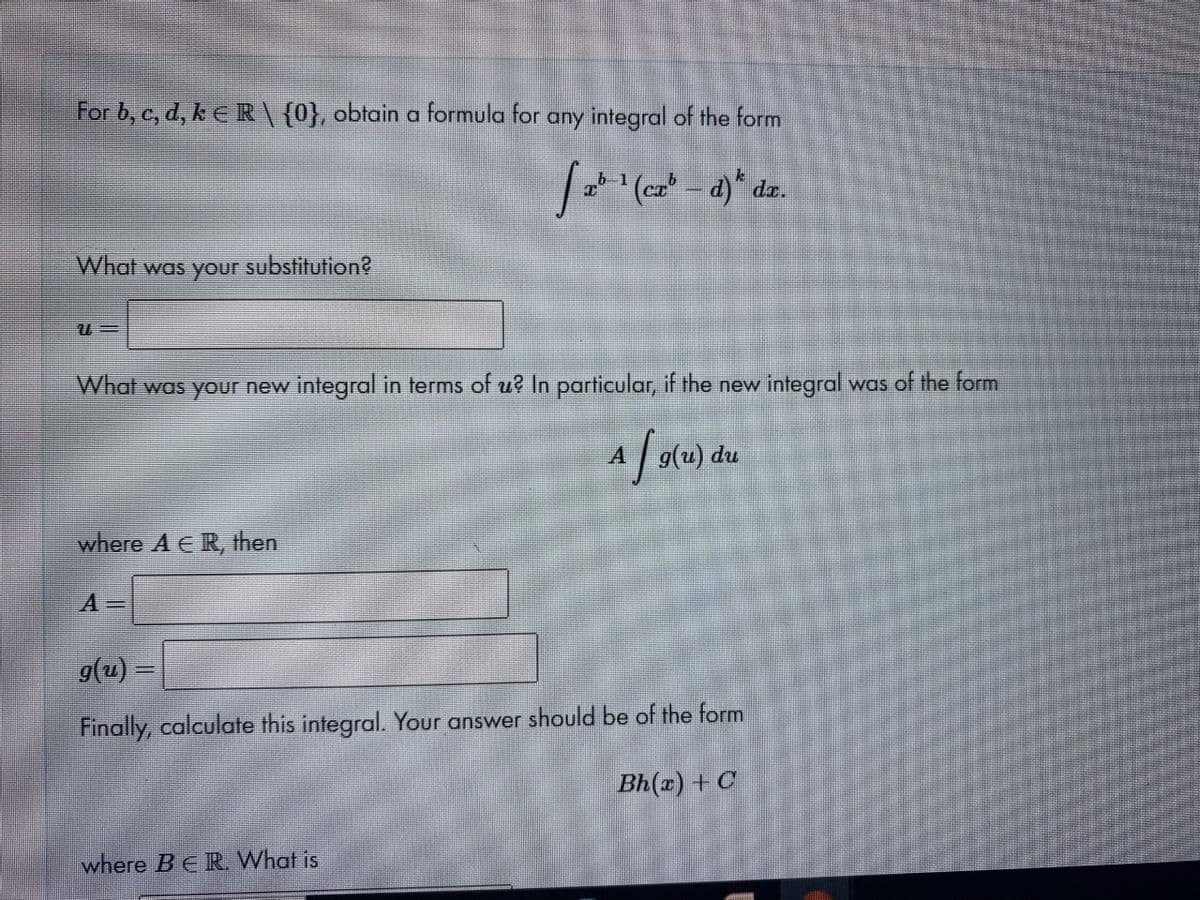 For b, c, d, k E R \ {0}, obtain a formula for any integral of the form
b 1
What was your substitution?
What was your new integral in terms of u? In particular, if the new integral was of the form
du
where A ER, then
9(u) =
Finally, calculate this integral. Your answer should be of the form
Bh(x) + C
where BER What is
