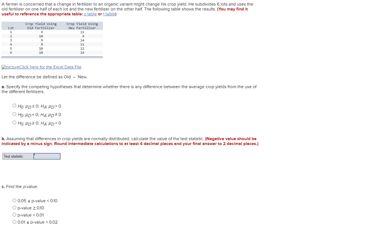 A farmer is concerned that a change in fertilizer to an organic variant might change his crop yield. He subdivides 6 lots and uses the
old fertilizer on one half of each lot and the new fertilizer on the other half. The following table shows the results. (You may find it
useful to reference the appropriate table: z table or t table)
Crop Yield Using
Old Fertilizer
Lot
1
Crop Yield Using
New Fertilizer
11
2
10
9
14
11
5
10
12
6
10
14
pictureClick here for the Excel Data File
Let the difference be defined as Old
New.
a. Specify the competing hypotheses that determine whether there is any difference between the average crop yields from the use of
the different fertilizers.
OHO: HD ≤ 0; HAND > 0
ⒸHO: HD=0; HAND #O
OHO: HD20; HAND <0
b. Assuming that differences in crop yields are normally distributed, calculate the value of the test statistic. (Negative value should be
indicated by a minus sign. Round intermediate calculations to at least 4 decimal places and your final answer to 2 decimal places.)
Test statistic
c. Find the p-value.
9
8
O 0.05 ≤ p-value < 0.10
O p-value ≥ 0.10
O p-value < 0.01
O 0.01 s p-value < 0.02