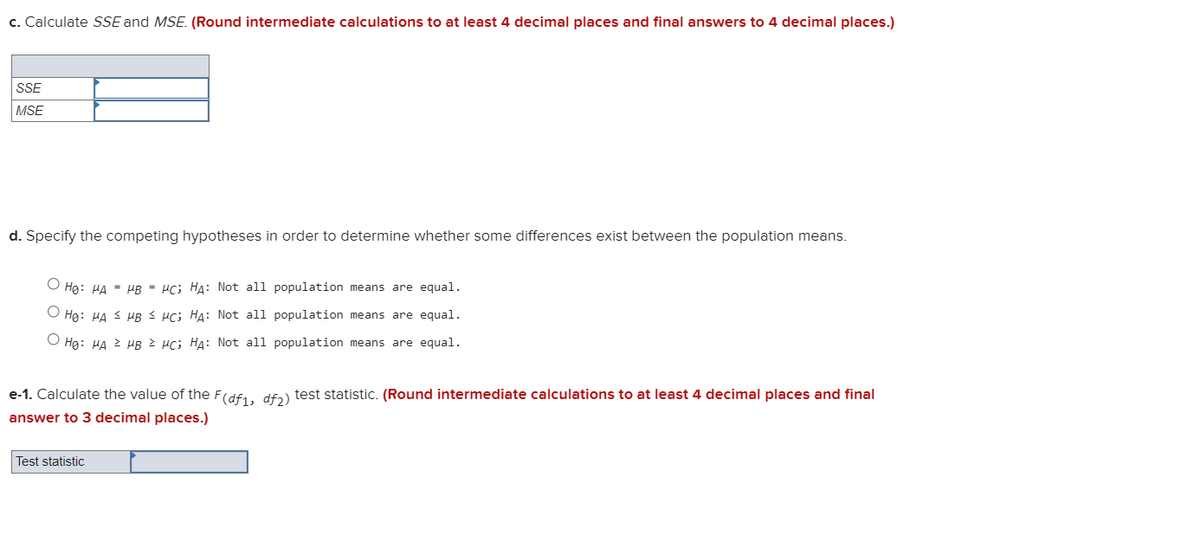 c. Calculate SSE and MSE. (Round intermediate calculations to at least 4 decimal places and final answers to 4 decimal places.)
SSE
MSE
d. Specify the competing hypotheses in order to determine whether some differences exist between the population means.
Hg: HA = HB = µc; HA: Not all population means are equal.
Hg: HA 3 HB S Hc; HA: Not all population means are equal.
Hg: HA 2 HB µc; HA: Not all population means are equal.
e-1. Calculate the value of the F(df1, dfɔ) test statistic. (Round intermediate calculations to at least 4 decimal places and final
answer to 3 decimal places.)
Test statistic
