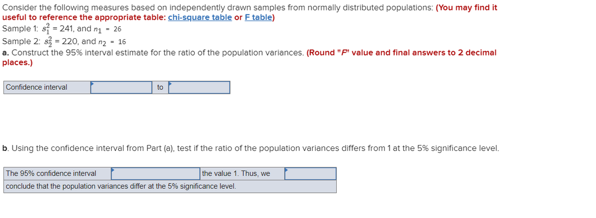 Consider the following measures based on independently drawn samples from normally distributed populations: (You may find it
useful to reference the appropriate table: chi-square table or F table)
Sample 1: s = 241, and n1 = 26
Sample 2: s = 220, and n2 = 16
a. Construct the 95% interval estimate for the ratio of the population variances. (Round "F" value and final answers to 2 decimal
places.)
Confidence interval
to
b. Using the confidence interval from Part (a), test if the ratio of the population variances differs from 1 at the 5% significance level.
The 95% confidence interval
the value 1. Thus, we
conclude that the population variances differ at the 5% significance level.
