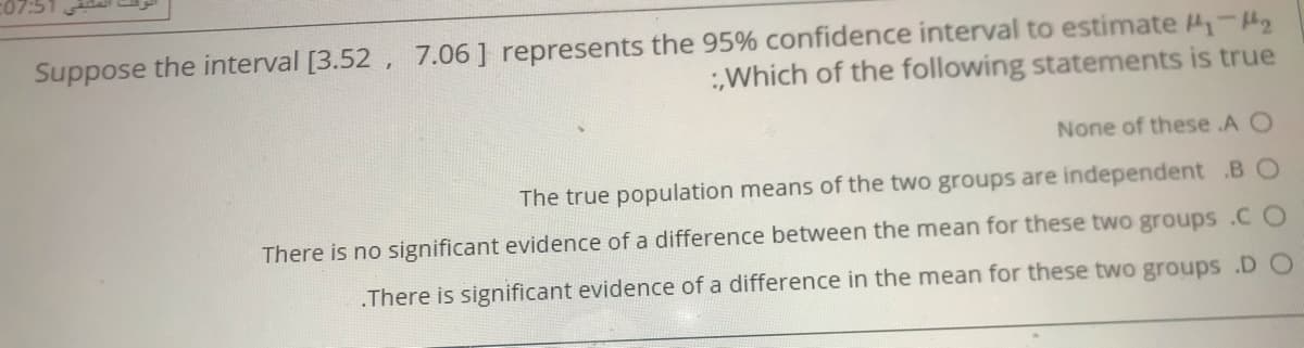 Suppose the interval [3.52 , 7.06] represents the 95% confidence interval to estimate 4-H2
:Which of the following statements is true
None of these .A O
The true population means of the two groups are independent .B O
There is no significant evidence of a difference between the mean for these two groups .C O
.There is significant evidence of a difference in the mean for these two groups .D O
