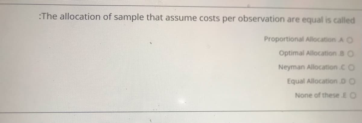 :The allocation of sample that assume costs per observation are equal is called
Proportional Allocation A O
Optimal Allocation 8 O
Neyman Allocation.C O
Equal Allocation.D O
None of these E O
