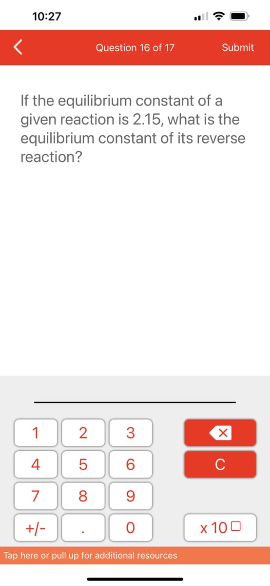 10:27
1
4
7
+/-
If the equilibrium constant of a
given reaction is 2.15, what is the
equilibrium constant of its reverse
reaction?
2
5
8
Question 16 of 17
.
3
60
9
O
Submit
Tap here or pull up for additional resources
XU
x 100