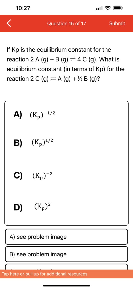 10:27
Question 15 of 17
If Kp is the equilibrium constant for the
reaction 2 A (g) + B (g) = 4 C (g). What is
equilibrium constant (in terms of Kp) for the
reaction 2 C (g) = A (g) + ½ B (g)?
A) (K₂)-¹/²
B) (K₂) ¹/2
C) (K₂)-²
D)
(K₂)²
A) see problem image
B) see problem image
Submit
Tap here or pull up for additional resources