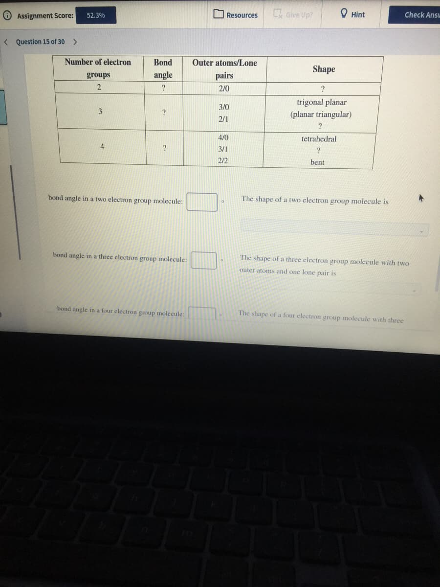 O Assignment Score:
I Resources
x Give Up?
O Hint
Check Ans
52.3%
< Question 15 of 30 >
Number of electron
Bond
Outer atoms/Lone
Shape
groups
angle
pairs
?
2/0
?
trigonal planar
3/0
(planar triangular)
2/1
4/0
tetrahedral
4
3/1
2/2
bent
bond angle in a two electron group molecule:
The shape of a two electron group molecule is
bond angle in a three electron group molecule:
The shape of a three electron group molecule with two
outer atoms and one lone pair is
bond angle in a four electron group molecule:
The shape of a four electron group molecule with three
