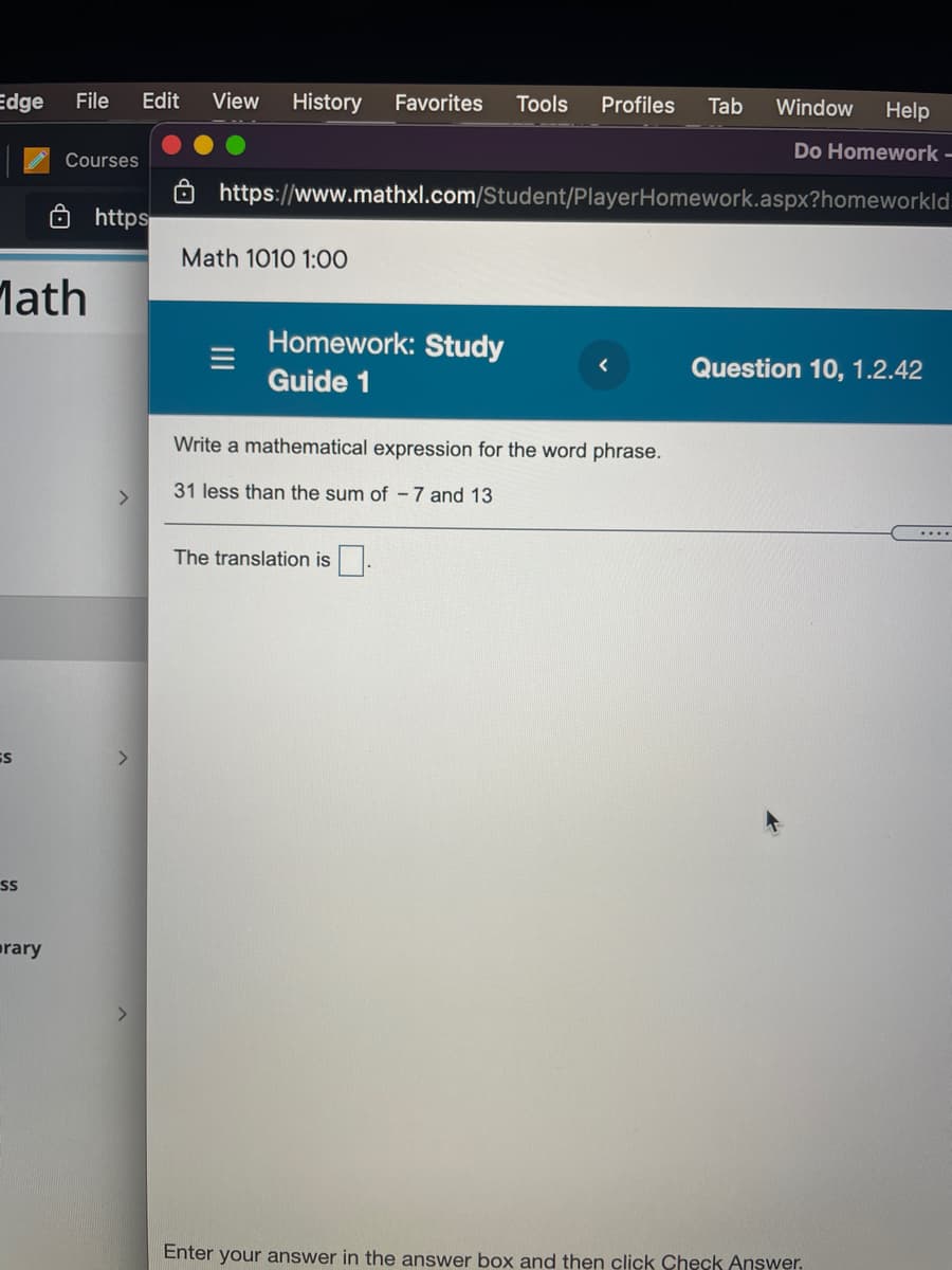 Edge
File
Edit
View
History
Favorites
Tools
Profiles
Tab
Window
Help
Do Homework-
Courses
8 https://www.mathxl.com/Student/PlayerHomework.aspx?homeworkld
8 https
Math 1010 1:00
Math
Homework: Study
Question 10, 1.2.42
Guide 1
Write a mathematical expression for the word phrase.
<>
31 less than the sum of -7 and 13
....
The translation is.
rary
Enter your answer in the answer box and then click Check Answer.
