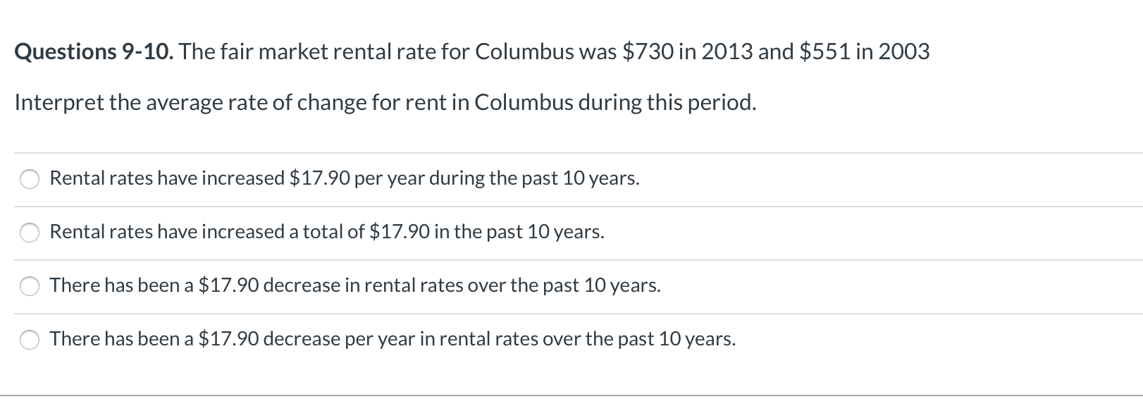 Questions 9-10. The fair market rental rate for Columbus was $730 in 2013 and $551 in 2003
Interpret the average rate of change for rent in Columbus during this period.
Rental rates have increased $17.90 per year during the past 10 years.
Rental rates have increased a total of $17.90 in the past 10 years.
There has been a $17.90 decrease in rental rates over the past 10 years.
There has been a $17.90 decrease per year in rental rates over the past 10
years.
