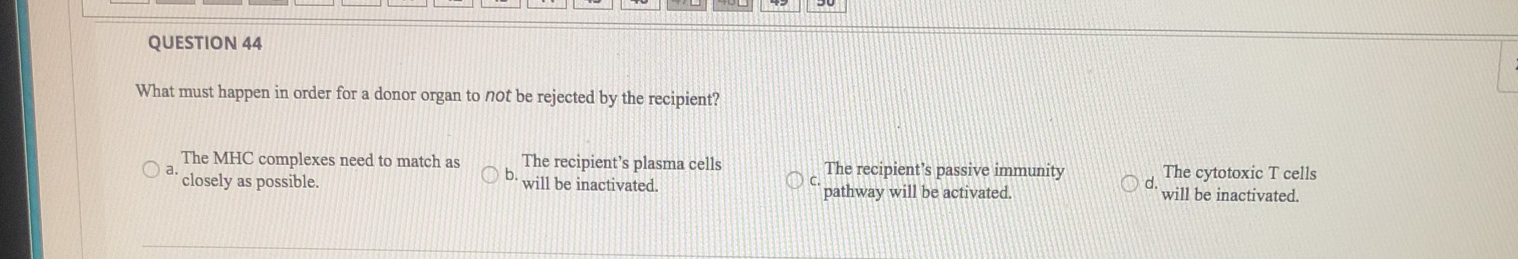 What must happen in order for a donor organ to not be rejected by the recipient?
The MHC complexes need to match as
a.
The recipient's plasma cells
O b. will be inactivated.
The recipient's passive immunity
O c.
pathway will be activated.
The cytotoxic T cells
O d.
will be inactivated.
closely as possible.
