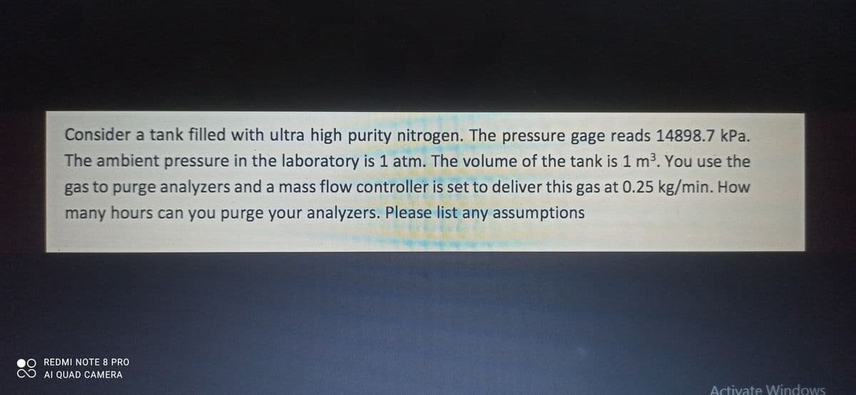 Consider a tank filled with ultra high purity nitrogen. The pressure gage reads 14898.7 kPa.
The ambient pressure in the laboratory is 1 atm. The volume of the tank is 1 m3. You use the
gas to purge analyzers and a mass flow controller is set to deliver this gas at 0.25 kg/min. How
many hours can you purge your analyzers. Please list any assumptions
REDMI NOTE 8 PRO
AI QUAD CAMERA
Activate Windows
