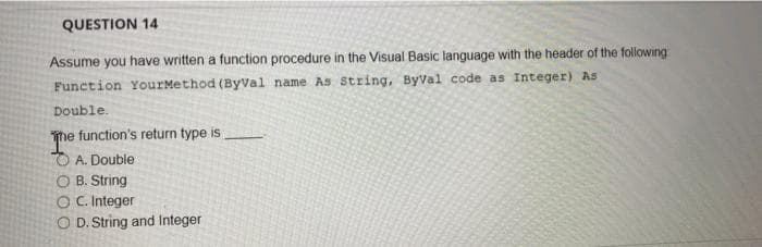 QUESTION 14
Assume you have written a function procedure in the Visual Basic language with the header of the following
Function YourMethod (Byval name As string, ByVal code as Integer) As
Double.
The function's return type is
O A. Double
O B. String
O C. Integer
O D. String and Integer
