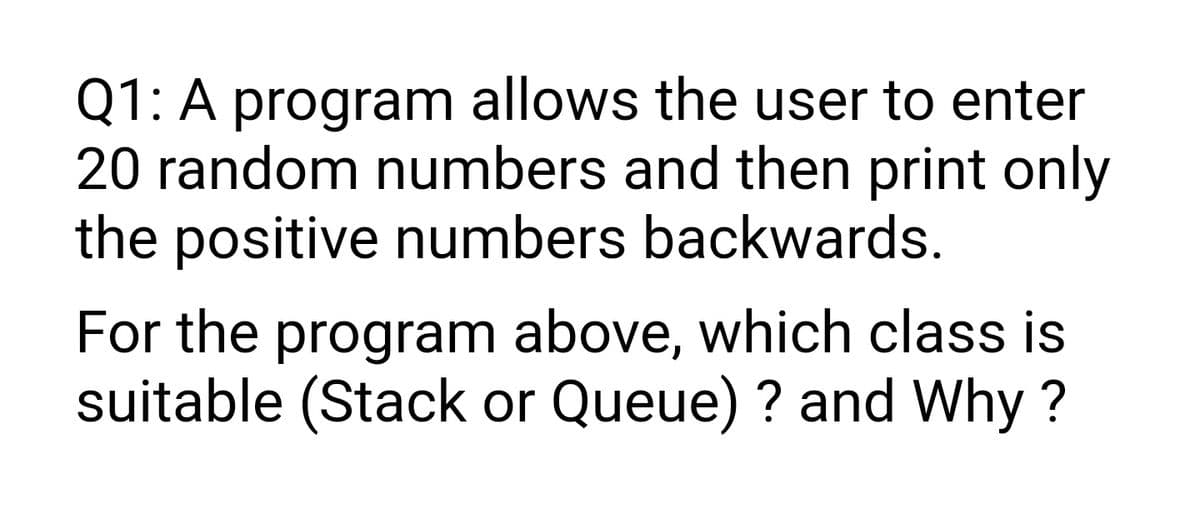 Q1: A program allows the user to enter
20 random numbers and then print only
the positive numbers backwards.
For the program above, which class is
suitable (Stack or Queue) ? and Why ?
