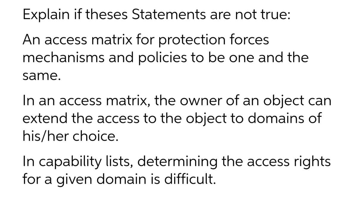 Explain if theses Statements are not true:
An access matrix for protection forces
mechanisms and policies to be one and the
same.
In an access matrix, the owner of an object can
extend the access to the object to domains of
his/her choice.
In capability lists, determining the access rights
for a given domain is difficult.
