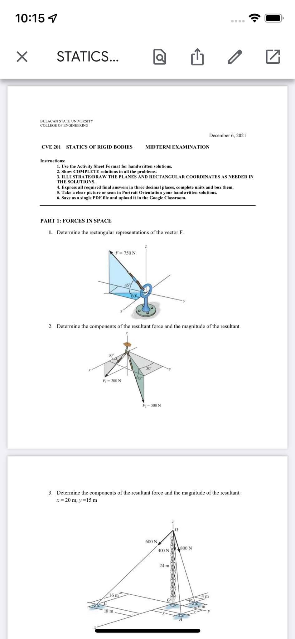 10:15 1
STATICS...
BULACAN STATE UNIVERSITY
COLLEGE OF ENGINEERING
December 6, 2021
CVE 201
STATICS OF RIGID BODIES
MIDTERM EXAMINATION
Instructions:
1. Use the Activity Sheet Format for handwritten solutions.
2. Show COMPLETE solutions in all the problems.
3. ILLUSTRATE/DRAW THE PLANES AND RECTANGULAR COORDINATES AS NEEDED IN
THE SOLUTIONS.
4. Express all required final answers in three decimal places, complete units and box them.
5. Take a clear picture or scan in Portrait Orientation your handwritten solutions.
6. Save as a single PDF file and upload it in the Google Classroom.
PART 1: FORCES IN SPACE
1. Determine the rectangular representations of the vector F.
F- 750 N
60
2. Determine the components of the resultant force and the magnitude of the resultant.
30
45
F- 300 N
E= S00 N
3. Determine the components of the resultant force and the magnitude of the resultant.
x = 20 m, y =15 m
600 N
Ls00 N
400 N
24 m
16 m
18 m
