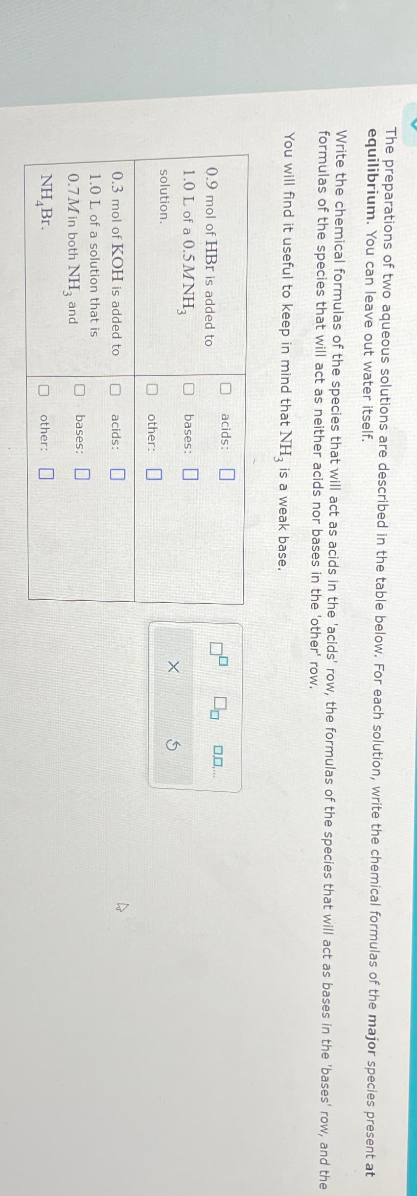 The preparations of two aqueous solutions are described in the table below. For each solution, write the chemical formulas of the major species present at
equilibrium. You can leave out water itself.
Write the chemical formulas of the species that will act as acids in the 'acids' row, the formulas of the species that will act as bases in the 'bases' row, and the
formulas of the species that will act as neither acids nor bases in the 'other' row.
You will find it useful to keep in mind that NH3 is a weak base.
0.9 mol of HBr is added to
1.0 L of a 0.5M NH3
solution.
acids:
bases:
X
other:
0.3 mol of KOH is added to
acids:
1.0 L of a solution that is
bases:
0.7M in both NH3 and
NHBr.
☐
other: ☐
0,0,...
4