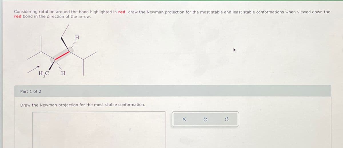 Considering rotation around the bond highlighted in red, draw the Newman projection for the most stable and least stable conformations when viewed down the
red bond in the direction of the arrow.
H₁C
H
Part 1 of 2
H
Draw the Newman projection for the most stable conformation.