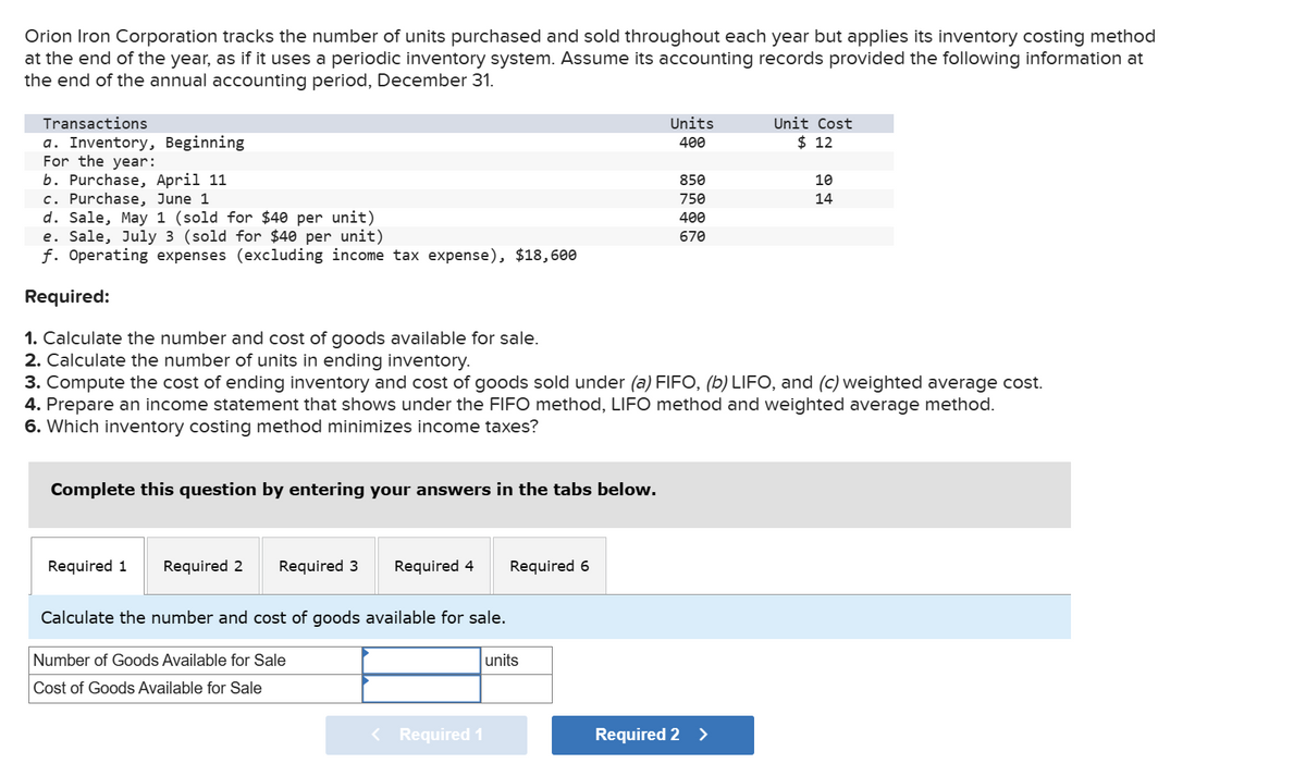 Orion Iron Corporation tracks the number of units purchased and sold throughout each year but applies its inventory costing method
at the end of the year, as if it uses a periodic inventory system. Assume its accounting records provided the following information at
the end of the annual accounting period, December 31.
Transactions
a. Inventory, Beginning
For the year:
b. Purchase, April 11
c. Purchase, June 1
d. Sale, May 1 (sold for $40 per unit)
e. Sale, July 3 (sold for $40 per unit)
f. Operating expenses (excluding income tax expense), $18,600
Required:
1. Calculate the number and cost of goods available for sale.
2. Calculate the number of units in ending inventory.
Units
400
Unit Cost
$ 12
850
10
750
14
400
670
3. Compute the cost of ending inventory and cost of goods sold under (a) FIFO, (b) LIFO, and (c) weighted average cost.
4. Prepare an income statement that shows under the FIFO method, LIFO method and weighted average method.
6. Which inventory costing method minimizes income taxes?
Complete this question by entering your answers in the tabs below.
Required 1
Required 2
Required 3
Required 4
Required 6
Calculate the number and cost of goods available for sale.
Number of Goods Available for Sale
Cost of Goods Available for Sale
units
< Required 1
Required 2 >