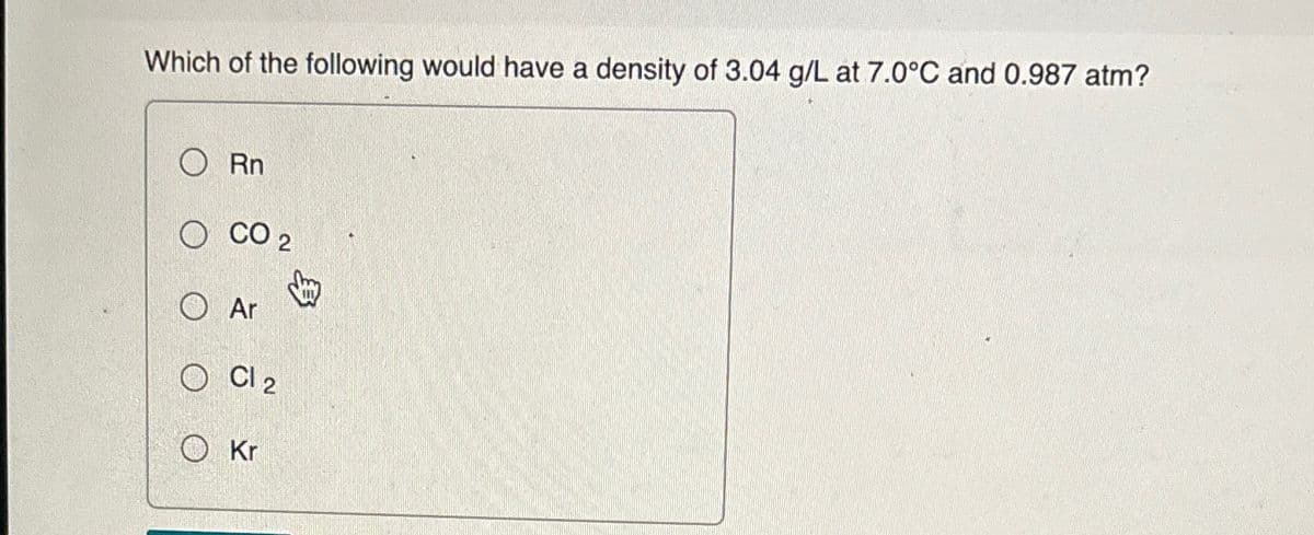 Which of the following would have a density of 3.04 g/L at 7.0°C and 0.987 atm?
Rn
OCO 2
Ar
Cl 2
Kr