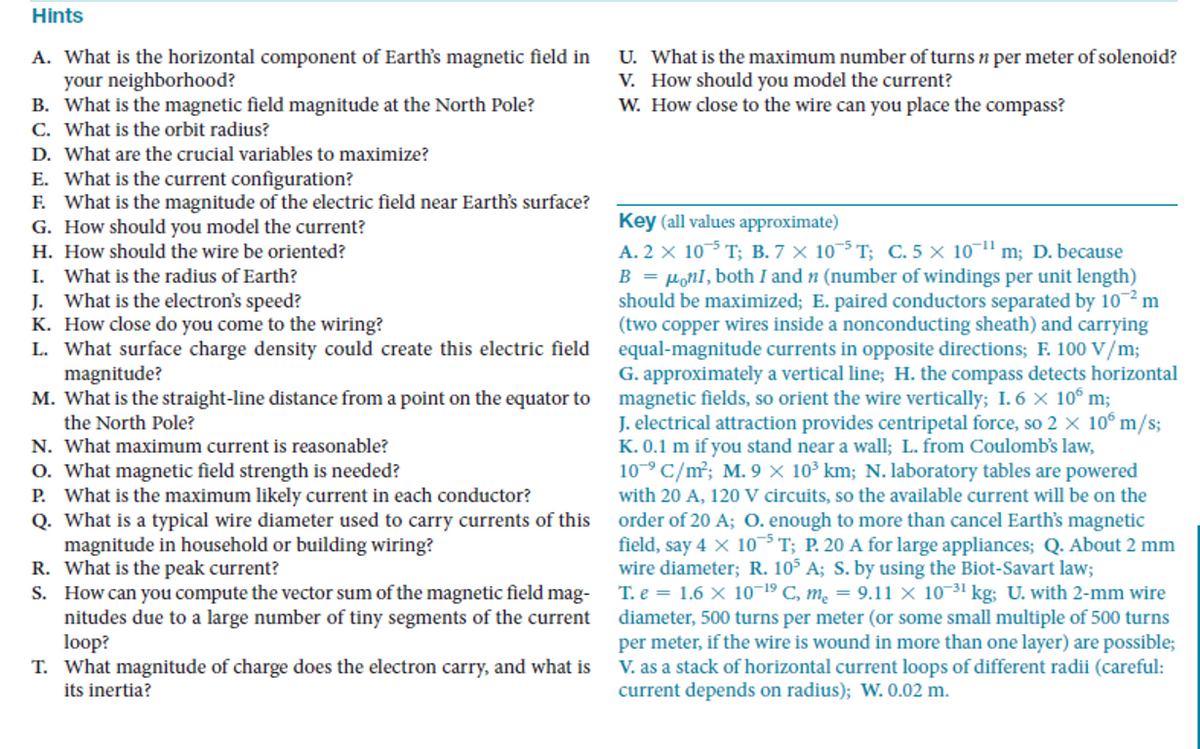 Hints
A. What is the horizontal component of Earth's magnetic field in
your neighborhood?
B. What is the magnetic field magnitude at the North Pole?
C. What is the orbit radius?
U. What is the maximum number of turns n per meter ofsolenoid?
V. How should you model the current?
W. How close to the wire can you place the compass?
D. What are the crucial variables to maximize?
E. What is the current configuration?
F. What is the magnitude of the electric field near Earth's surface?
G. How should you model the current?
H. How should the wire be oriented?
I. What is the radius of Earth?
J. What is the electron's speed?
K. How close do you come to the wiring?
L. What surface charge density could create this electric field
magnitude?
M. What is the straight-line distance from a point on the equator to
the North Pole?
Key (all values approximate)
A. 2 x 10-5 T; B. 7 × 10-5 T; C. 5 × 10-1" m; D. because
B = µonI, both I and n (number of windings per unit length)
should be maximized; E. paired conductors separated by 10 m
(two copper wires inside a nonconducting sheath) and carrying
equal-magnitude currents in opposite directions; F. 100 V/m;
G. approximately a vertical line; H. the compass detects horizontal
magnetic fields, so orient the wire vertically; I. 6 X 10° m;
J. electrical attraction provides centripetal force, so 2 x 10° m/s;
K. 0.1 m if you stand near a wall; L. from Coulomb's law,
10° C/m²; M. 9 × 10³ km; N. laboratory tables are powered
N. What maximum current is reasonable?
O. What magnetic field strength is needed?
P. What is the maximum likely current in each conductor?
Q. What is a typical wire diameter used to carry currents of this
magnitude in household or building wiring?
R. What is the peak current?
S. How can you compute the vector sum of the magnetic field mag-
nitudes due to a large number of tiny segments of the current
loop?
T. What magnitude of charge does the electron carry, and what is
its inertia?
with 20 A, 120 V circuits, so the available current will be on the
order of 20 A; O. enough to more than cancel Earth's magnetic
field, say 4 X 10³T; P. 20 A for large appliances; Q. About 2 mm
wire diameter; R. 105 A; S. by using the Biot-Savart law;
T. e = 1.6 x 1019 C, m² = 9.11 × 10-31 kg; U. with 2-mm wire
diameter, 500 turns per meter (or some small multiple of 500 turns
per meter, if the wire is wound in more than one layer) are possible;
V. as a stack of horizontal current loops of different radii (careful:
current depends on radius); W. 0.02 m.
