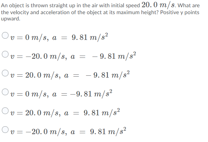 An object is thrown straight up in the air with initial speed 20. 0 m/s.What are
the velocity and acceleration of the object at its maximum height? Positive y points
upward.
Ov = 0 m/s, a = 9.81 m/s?
Ov%3D -20.0 т/s, a — — 9.81 m/s*
v = 20. 0 m/s, a =
- 9. 81 m/s?
Ov = 0 m/s, a = -9. 81 m/s²
Ov=
Оv%3D 20.0 m/s, a —
9. 81 m/s?
Ov = -20.0 m/s, a =
9. 81 m/s²
