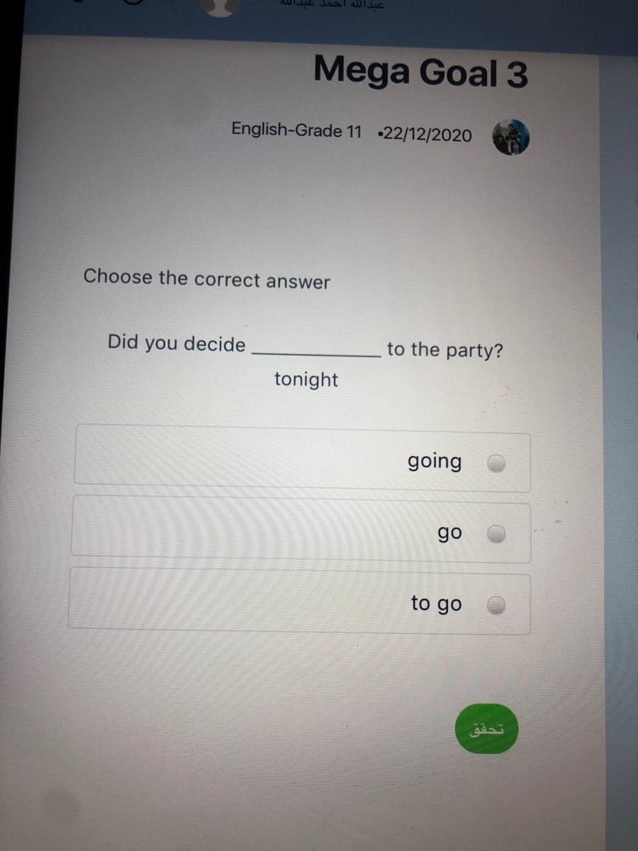 عبدال له احمل
Mega Goal 3
English-Grade 11 •22/12/2020
Choose the correct answer
Did you decide
to the party?
tonight
going
go
to go
تحق ق
