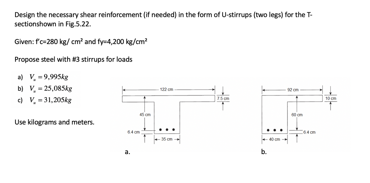 Design the necessary shear reinforcement (if needed) in the form of U-stirrups (two legs) for the T-
sectionshown in Fig.5.22.
Given: f'c-280 kg/ cm² and fy=4,200 kg/cm²
Propose steel with #3 stirrups for loads
a) V=9,995kg
92 cm
b) V = 25,085kg
7.5 cm
c) V₁ = 31,205kg
Use kilograms and meters.
45 cm
6.4 cm
a.
122 cm
35 cm
← 40 cm
b.
60 cm
6.4 cm
10 cm