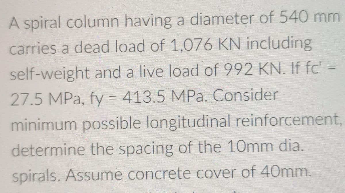 A spiral column having a diameter of 540 mm
carries a dead load of 1,076 KN including
self-weight and a live load of 992 KN. If fc' =
27.5 MPa, fy = 413.5 MPa. Consider
minimum possible longitudinal reinforcement,
determine the spacing of the 10mm dia.
spirals. Assume concrete cover of 40mm.