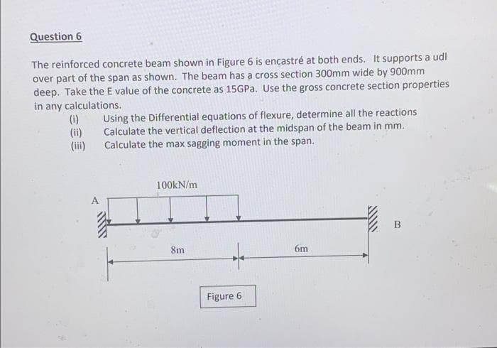 Question 6
The reinforced concrete beam shown in Figure 6 is encastré at both ends. It supports a udl
over part of the span as shown. The beam has a cross section 300mm wide by 900mm
deep. Take the E value of the concrete as 15GPA. Use the gross concrete section properties
in any calculations.
(1)
(ii)
Using the Differential equations of flexure, determine all the reactions
Calculate the vertical deflection at the midspan of the beam in mm.
Calculate the max sagging moment in the span.
(iii)
100KN/m
B
8m
6m
Figure 6
