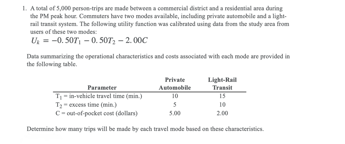 1. A total of 5,000 person-trips are made between a commercial district and a residential area during
the PM peak hour. Commuters have two modes available, including private automobile and a light-
rail transit system. The following utility function was calibrated using data from the study area from
users of these two modes:
U 3D -0. 50T1 — 0. 50T, — 2. 00С
Data summarizing the operational characteristics and costs associated with each mode are provided in
the following table.
Private
Light-Rail
Parameter
Automobile
Transit
= in-vehicle travel time (min.)
10
T1
T2 = excess time (min.)
C = out-of-pocket cost (dollars)
15
5
10
5.00
2.00
Determine how many trips will be made by each travel mode based on these characteristics.
