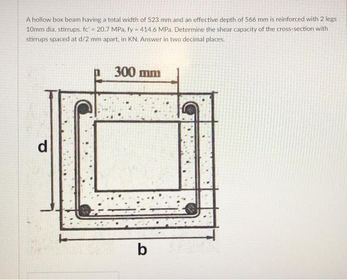 A hollow box beam having a total width of 523 mm and an effective depth of 566 mm is reinforced with 2 legs
10mm dia. stirrups. fc' = 20.7 MPa, fy = 414.6 MPa. Determine the shear capacity of the cross-section with
stirrups spaced at d/2 mm apart, in KN. Answer in two decimal places,
300 mm
b