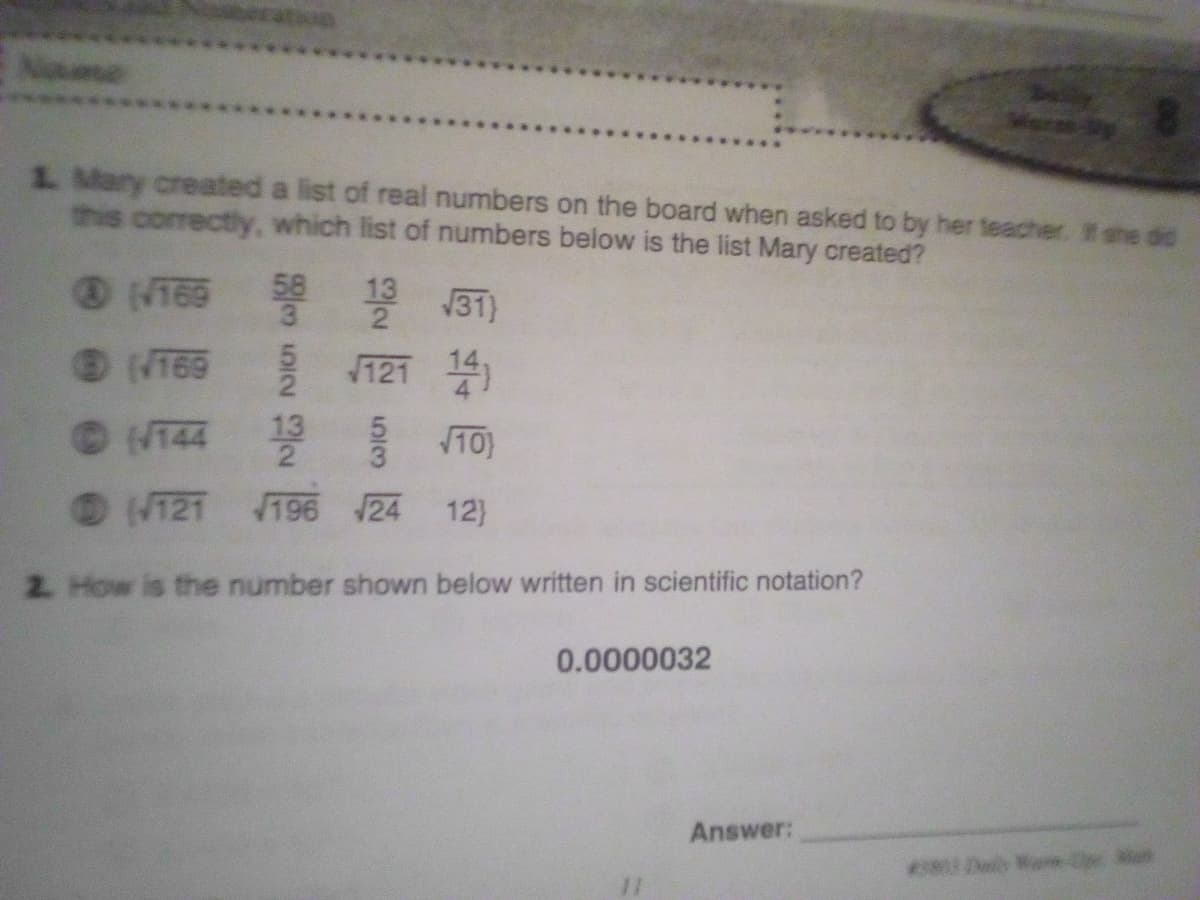 Nme
1. Mary created a list of real numbers on the board when asked to by her teacher. t she did
this correctly, which list of numbers below is the list Mary created?
(N169 31)
58
2
(T69
121 14
©144
13
10)
O (121 196 24
12)
2. How is the number shown below written in scientific notation?
0.0000032
Answer:
