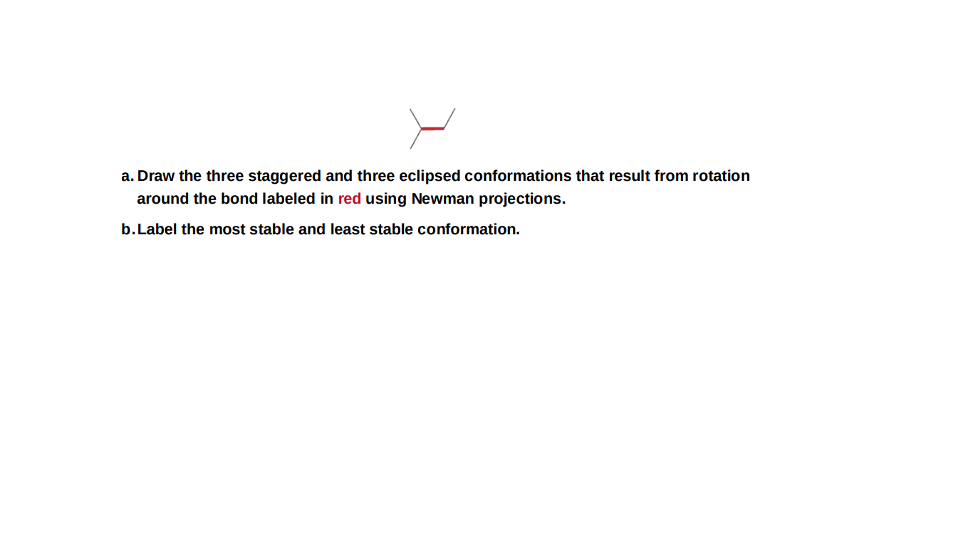 a. Draw the three staggered and three eclipsed conformations that result from rotation
around the bond labeled in red using Newman projections.
b.Label the most stable and least stable conformation.
