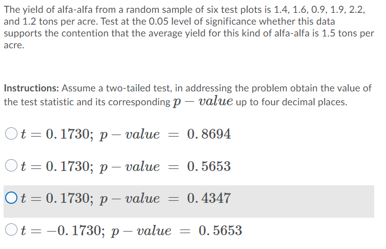 The yield of alfa-alfa from a random sample of six test plots is 1.4, 1.6, 0.9, 1.9, 2.2,
and 1.2 tons per acre. Test at the 0.05 level of significance whether this data
supports the contention that the average yield for this kind of alfa-alfa is 1.5 tons per
acre.
Instructions: Assume a two-tailed test, in addressing the problem obtain the value of
the test statistic and its corresponding p – value up to four decimal places.
Ot 3D0.1730;B р- value
0. 8694
Ot = 0.1730; P
р— value
0. 5653
Ot 3D0.1730; р— value
0.4347
t%3D — 0. 1730;B р — value
0. 5653
