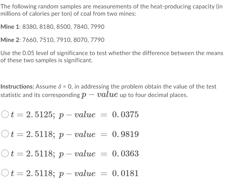The following random samples are measurements of the heat-producing capacity (in
millions of calories per ton) of coal from two mines:
Mine 1: 8380, 8180, 8500, 7840, 7990
Mine 2: 7660, 7510, 7910, 8070, 7790
Use the 0.05 level of significance to test whether the difference between the means
of these two samples is significant.
Instructions: Assume 8 = 0, in addressing the problem obtain the value of the test
statistic and its corresponding p – value up to four decimal places.
t 3 2. 5125; р — value — 0.0375
Ot%3D2.5118;р- value
0.9819
Ot = 2.5118; p – value = 0.0363
t%3D 2. 5118; р — value
0.0181
