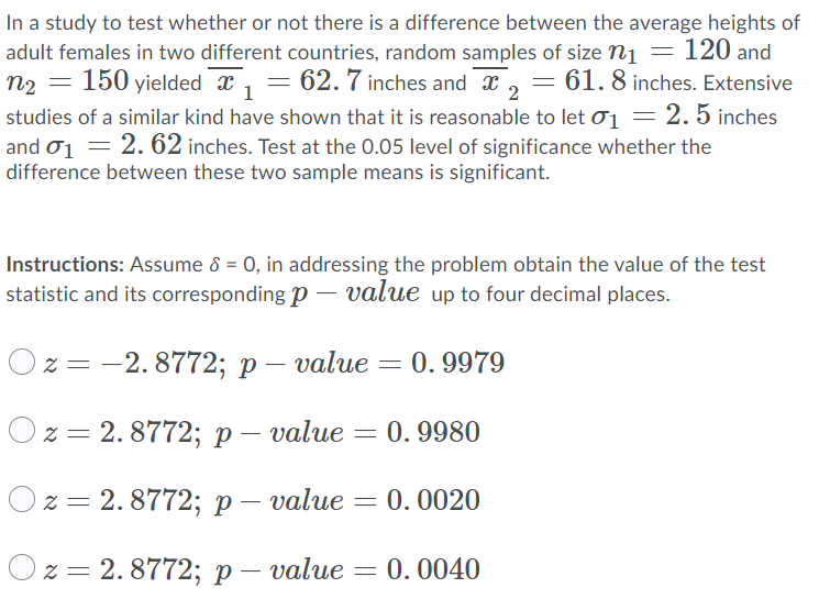 In a study to test whether or not there is a difference between the average heights of
adult females in two different countries, random samples of size n1 = 120 and
n2 = 150 yielded x , = 62. 7 inches and x , = 61. 8 inches. Extensive
studies of a similar kind have shown that it is reasonable to let ơ1 = 2. 5 inches
and o1 = 2. 62 inches. Test at the 0.05 level of significance whether the
difference between these two sample means is significant.
1
Instructions: Assume 8 = 0, in addressing the problem obtain the value of the test
statistic and its corresponding p – value up to four decimal places.
23D — 2.8772; р —
value = 0. 9979
О2 3D 2. 8772;B р— value — 0. 9980
О2%3D 2.8772; р— value
= 0. 0020
Ох 3D 2.8772; р —
value = 0. 0040
