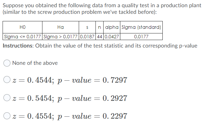 Suppose you obtained the following data from a quality test in a production plant
(similar to the screw production problem we've tackled before):
но
На
n alpha Sigma (standard)
Sigma <= 0.0177 Sigma > 0.0177 0.0187 44 0.0427
0.0177
Instructions: Obtain the value of the test statistic and its corresponding p-value
None of the above
Oz = 0. 4544; p – value = 0. 7297
2 3 0.5454; р — value — 0. 2927
2%3D 0. 4554; р— value
0. 2297
