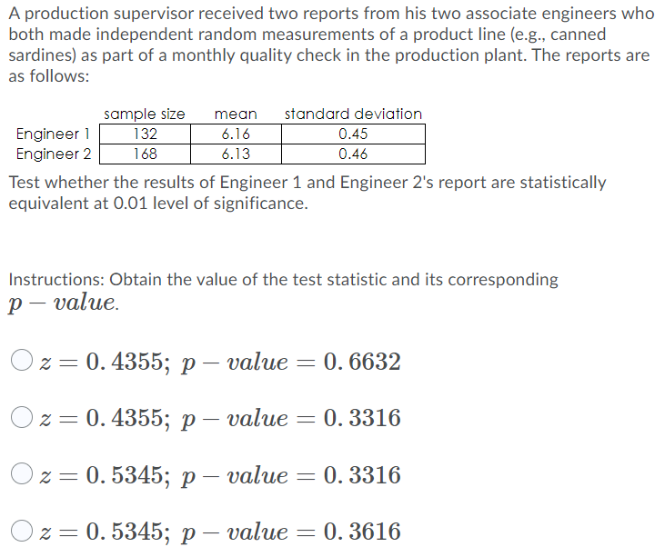 A production supervisor received two reports from his two associate engineers who
both made independent random measurements of a product line (e.g., canned
sardines) as part of a monthly quality check in the production plant. The reports are
as follows:
sample size
132
168
mean
standard deviation
Engineer 1
Engineer 2
6.16
0.45
6.13
0.46
Test whether the results of Engineer 1 and Engineer 2's report are statistically
equivalent at 0.01 level of significance.
Instructions: Obtain the value of the test statistic and its corresponding
р — value.
Oz = 0.4355; p– value = 0. 6632
z = 0. 4355; p – value = 0. 3316
z = 0. 5345; p – value = 0. 3316
2 3D 0. 5345%; р— value
0. 3616
