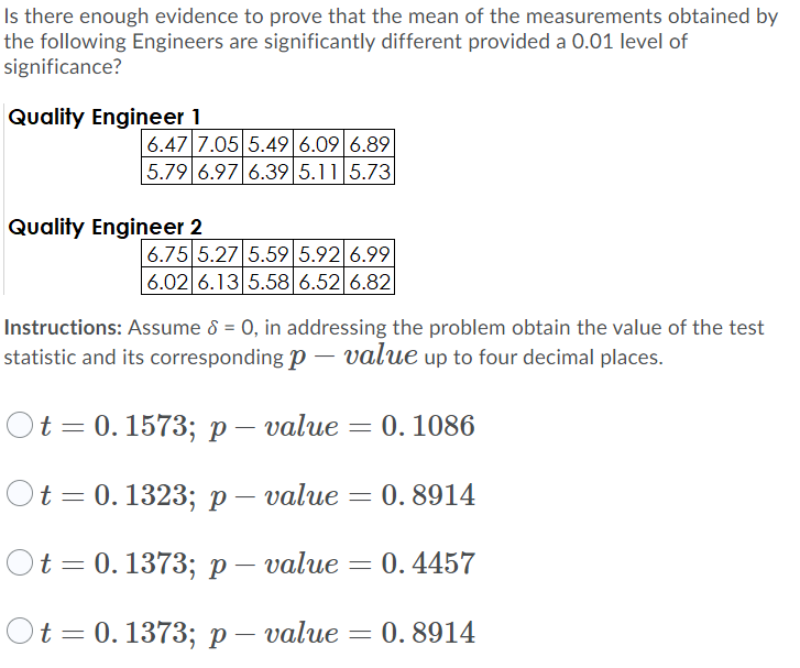 Is there enough evidence to prove that the mean of the measurements obtained by
the following Engineers are significantly different provided a 0.01 level of
significance?
Quality Engineer 1
6.47 7.05 5.49 6.09 6.89
5.79 6.97 6.39 5.11 5.73
Quality Engineer 2
6.75 5.27 5.59 5.92 6.99
6.02 6.13 5.58 6.52 6.82
Instructions: Assume 8 = 0, in addressing the problem obtain the value of the test
statistic and its corresponding p – value up to four decimal places.
t 3D 0. 1573; р — value — 0. 1086
Ot 3D0.1323;B р— value
0. 8914
t 3D 0. 1373; р — value — 0.4457
Ot 3D0.1373; р— value
: 0. 8914
