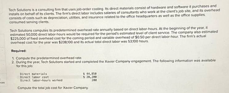 ces
Tech Solutions is a consulting firm that uses job-order costing. Its direct materials consist of hardware and software it purchases and
installs on behalf of its clients. The firm's direct labor includes salaries of consultants who work at the client's job site, and its overhead
consists of costs such as depreciation, utilities, and insurance related to the office headquarters as well as the office supplies
consumed serving clients.
Tech Solutions computes its predetermined overhead rate annually based on direct labor-hours. At the beginning of the year, it
estimated 50,000 direct labor-hours would be required for the period's estimated level of client service. The company also estimated
$225,000 of fixed overhead cost for the coming period and variable overhead of $0.50 per direct labor-hour. The firm's actual
overhead cost for the year was $238,100 and its actual total direct labor was 53,100 hours.
Required:
1. Compute the predetermined overhead rate.
2. During the year, Tech Solutions started and completed the Xavier Company engagement. The following information was available
for this job:
$ 44,858
$ 28,200
200
Direct materials
Direct labor cost
Direct labor-hours worked
Compute the total job cost for Xavier Company.