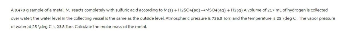 A 0.470 g sample of a metal, M, reacts completely with sulfuric acid according to M(s) + H2SO4 (aq) →MSO4 (aq) + H2(g) A volume of 217 mL of hydrogen is collected
over water; the water level in the collecting vessel is the same as the outside level. Atmospheric pressure is 756.0 Torr, and the temperature is 25 \deg C. The vapor pressure
of water at 25 \deg C is 23.8 Torr. Calculate the molar mass of the metal.