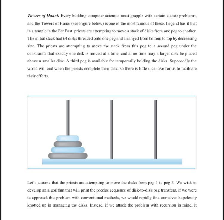 Towers of Hanoi: Every budding computer scientist must grapple with certain classic problems,
and the Towers of Hanoi (see Figure below) is one of the most famous of these. Legend has it that
in a temple in the Far East, priests are attempting to move a stack of disks from one peg to another.
The initial stack had 64 disks threaded onto one peg and arranged from bottom to top by decreasing
size. The priests are attempting to move the stack from this peg to a second peg under the
constraints that exactly one disk is moved at a time, and at no time may a larger disk be placed
above a smaller disk. A third peg is available for temporarily holding the disks. Supposedly the
world will end when the priests complete their task, so there is little incentive for us to facilitate
their efforts.
Let's assume that the priests are attempting to move the disks from peg 1 to peg 3. We wish to
develop an algorithm that will print the precise sequence of disk-to-disk peg transfers. If we were
to approach this problem with conventional methods, we would rapidly find ourselves hopelessly
knotted up in managing the disks. Instead, if we attack the problem with recursion in mind, it
