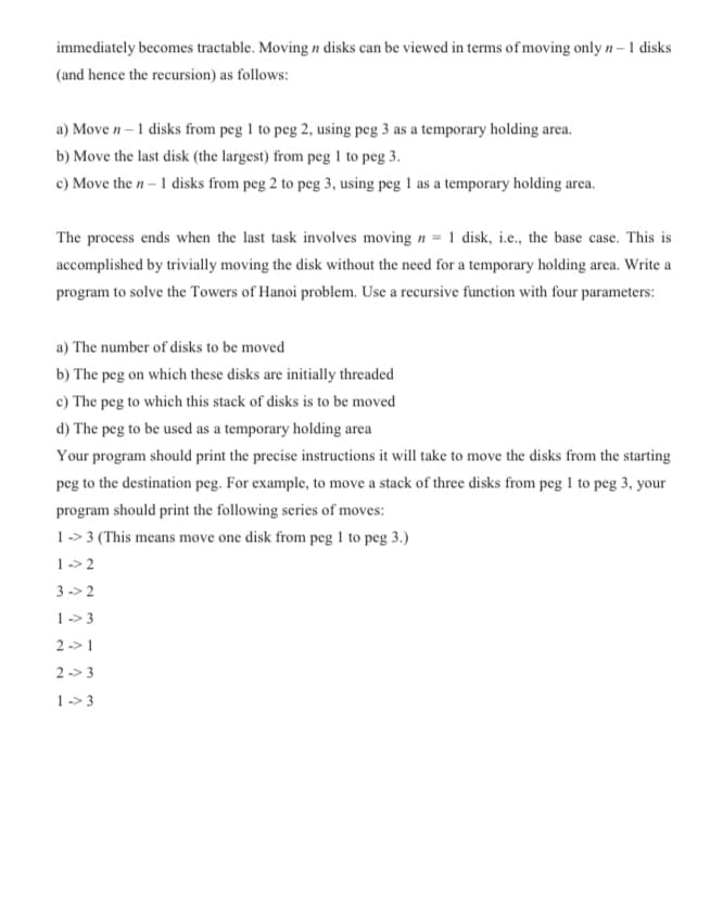 immediately becomes tractable. Moving n disks can be viewed in terms of moving only n – 1 disks
(and hence the recursion) as follows:
a) Move n – 1 disks from peg 1 to peg 2, using peg 3 as a temporary holding area.
b) Move the last disk (the largest) from peg 1 to peg 3.
c) Move the n – 1 disks from peg 2 to peg 3, using peg 1 as a temporary holding area.
The process ends when the last task involves moving n = 1 disk, i.c., the base case. This is
accomplished by trivially moving the disk without the need for a temporary holding area. Write a
program to solve the Towers of Hanoi problem. Use a recursive function with four parameters:
a) The number of disks to be moved
b) The peg on which these disks are initially threaded
c) The peg to which this stack of disks is to be moved
d) The peg to be used as a temporary holding area
Your program should print the precise instructions it will take to move the disks from the starting
peg to the destination peg. For example, to move a stack of three disks from peg 1 to peg 3, your
program should print the following series of moves:
1 -> 3 (This means move one disk from peg 1 to peg 3.)
1-> 2
3 -> 2
1 -> 3
2 -> 1
2 -> 3
1 -> 3
