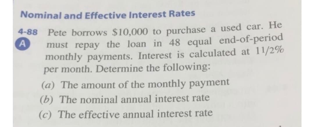 Nominal and Effective Interest Rates
4-88 Pete borrows $10,000 to purchase a used car. He
must repay the loan in 48 equal end-of-period
monthly payments. Interest is calculated at 11/2%
per month. Determine the following:
(a) The amount of the monthly payment
(b) The nominal annual interest rate
(c) The effective annual interest rate
