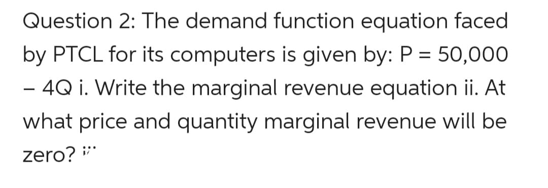 Question 2: The demand function equation faced
by PTCL for its computers is given by: P = 50,000
– 4Q i. Write the marginal revenue equation ii. At
what price and quantity marginal revenue will be
zero? **
