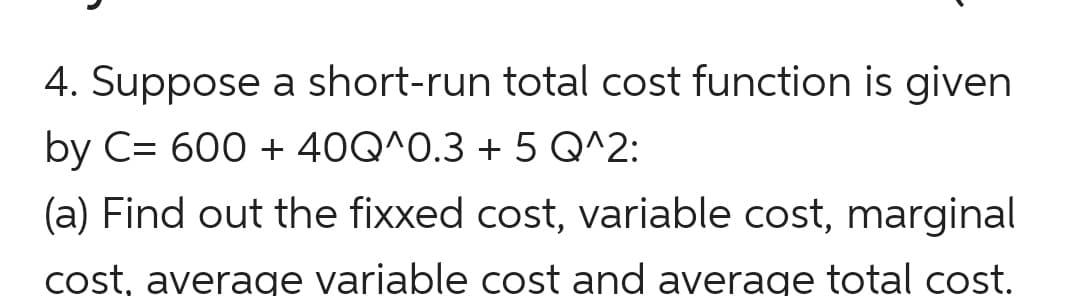 4. Suppose a short-run total cost function is given
by C= 600 + 40Q^0.3 + 5 Q^2:
(a) Find out the fixxed cost, variable cost, marginal
cost, average variable cost and average total cost.

