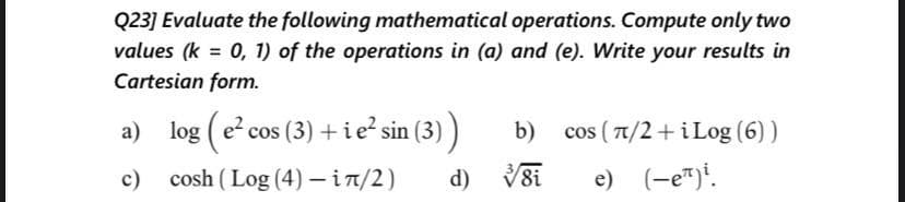 Q23] Evaluate the following mathematical operations. Compute only two
values (k = 0, 1) of the operations in (a) and (e). Write your results in
Cartesian form.
a) log (e cos (3) +ie? sin (3) )
a (3)
b) cos ( 1/2+i Log (6) )
c) cosh ( Log (4) – in/2)
d) V8i
e) (-e")!.
