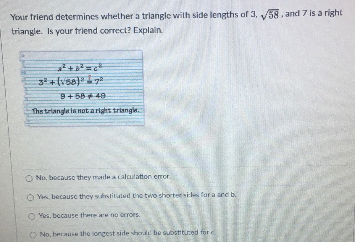 Your friend determines whether a triangle with side lengths of 3, /58, and 7 is a right
triangle. Is your friend correct? Explain.
2.
32 + (V58)272
!!
9+58 49
The triangle is not a right triangle.
O No, because they made a calculation error.
O Yes, because they substituted the two shorter sides for a and b.
O Yes, because there are no errors.
No, because the longest side should be substituted for c.
