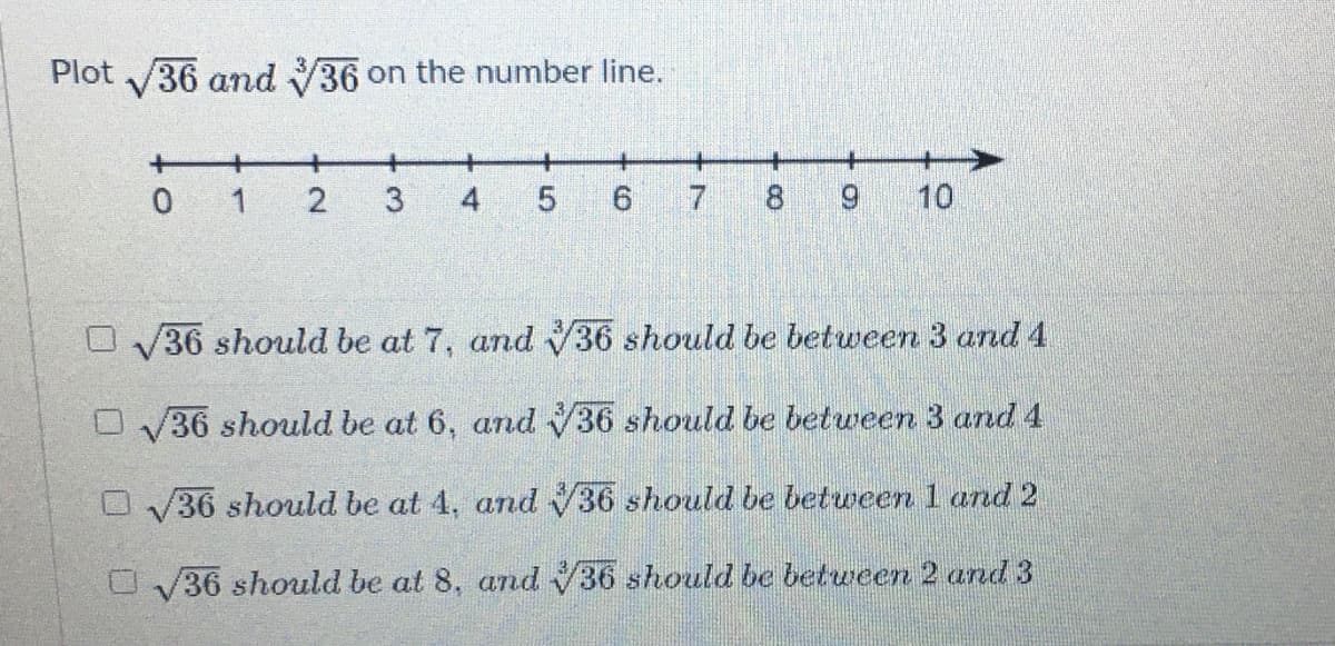 Plot 36 and 36 on the number line.
+
+
+
0 1
5
10
36 should be at 7, and 36 should be between 3 and 4
O V36 should be at 6, and V36 should be between 3 and 4
OV36 should be at 4, and 36 should be between 1 and 2
O V36 should be at 8, and 36 should be between 2 and 3
