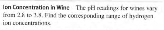 lon Concentration in Wine The pH readings for wines vary
from 2.8 to 3.8. Find the corresponding range of hydrogen
ion concentrations.
